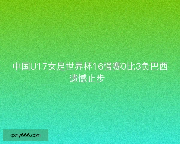 中国U17女足世界杯16强赛0比3负巴西遗憾止步  
