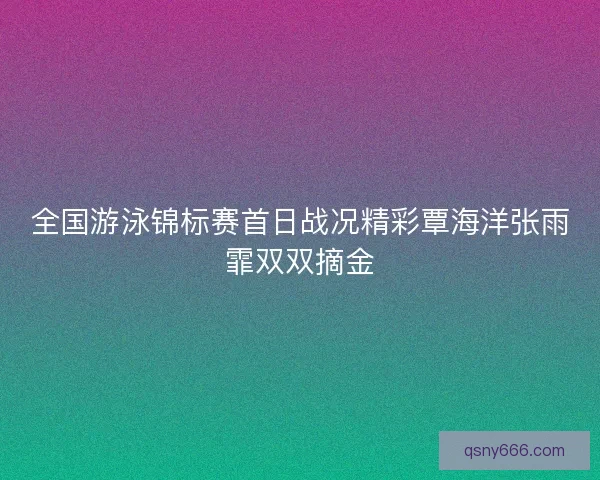 全国游泳锦标赛首日战况精彩覃海洋张雨霏双双摘金
